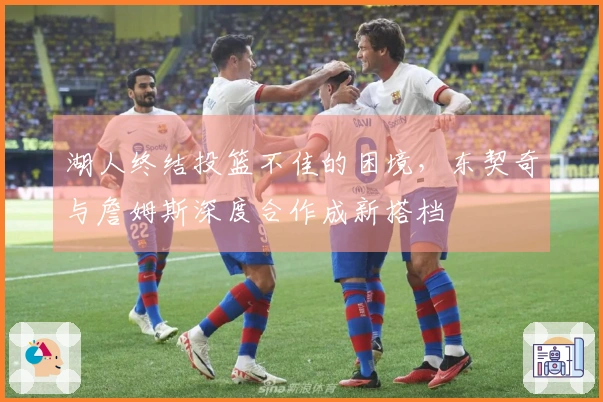 湖人终结投篮不佳的困境，东契奇与詹姆斯深度合作成新搭档