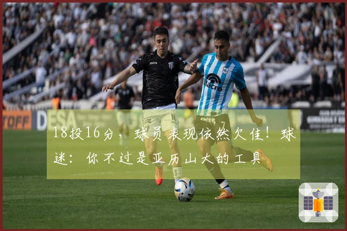 18投16分，球员表现依然欠佳！球迷：你不过是亚历山大的工具