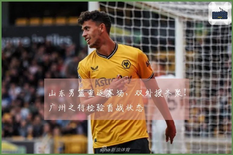 山东男篮重返赛场，双外援齐聚！广州之行检验首战状态