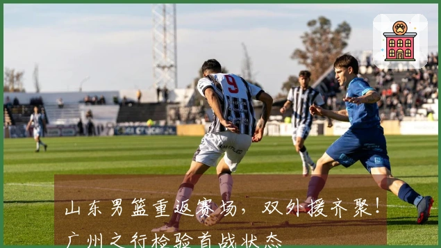 山东男篮重返赛场，双外援齐聚！广州之行检验首战状态