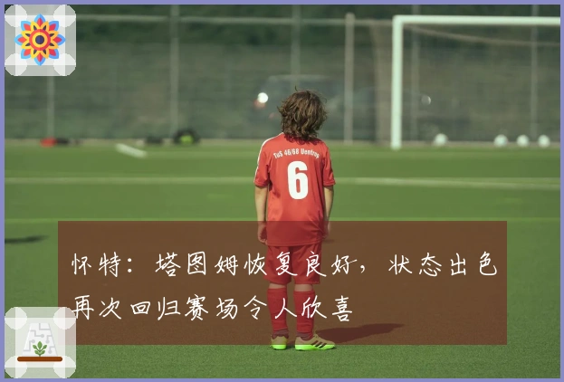 怀特：塔图姆恢复良好，状态出色再次回归赛场令人欣喜