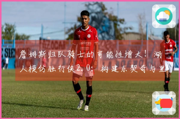 詹姆斯归队骑士的可能性增大！湖人模仿独行侠2.0：构建东契奇与里夫斯的球队