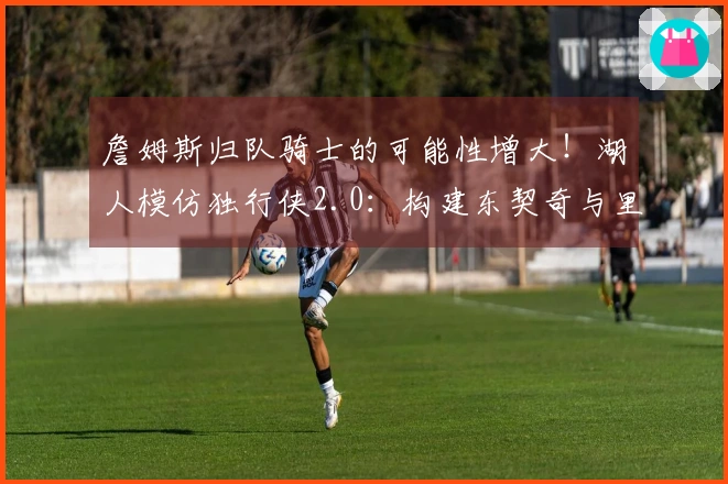 詹姆斯归队骑士的可能性增大！湖人模仿独行侠2.0：构建东契奇与里夫斯的球队