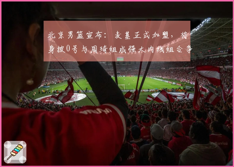 北京男篮宣布：麦基正式加盟，将身披0号与周琦组成强大内线组合争夺冠军