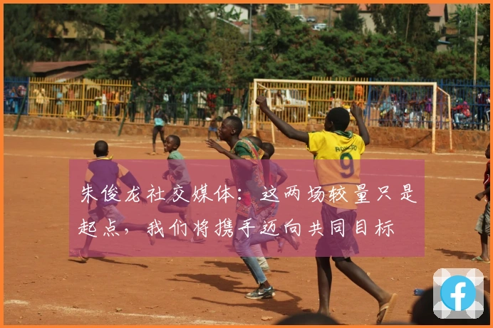 朱俊龙社交媒体：这两场较量只是起点，我们将携手迈向共同目标