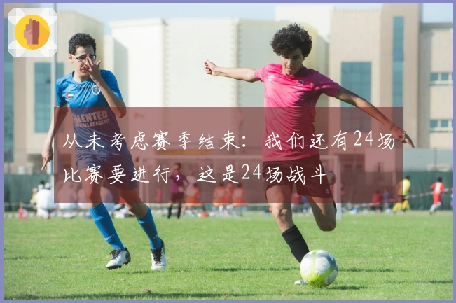 从未考虑赛季结束：我们还有24场比赛要进行，这是24场战斗