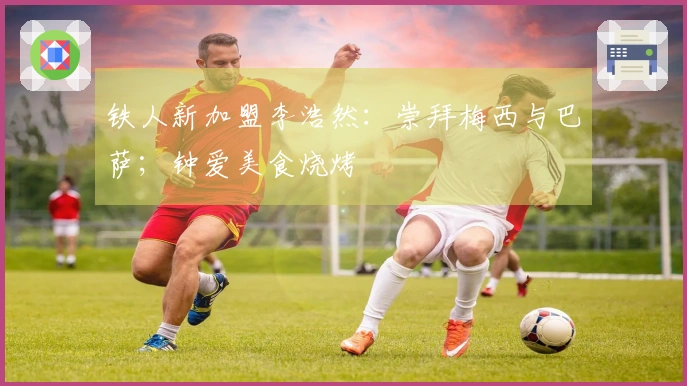 铁人新加盟李浩然：崇拜梅西与巴萨；钟爱美食烧烤