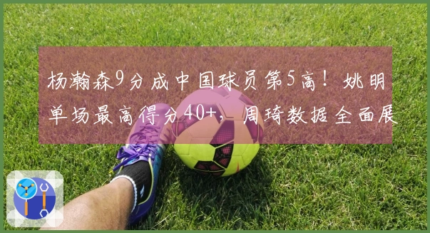 杨瀚森9分成中国球员第5高！姚明单场最高得分40+，周琦数据全面展现