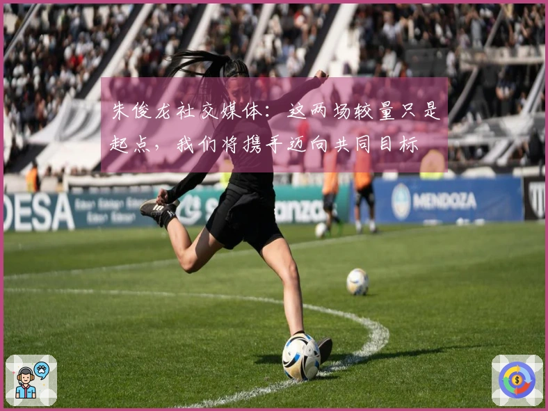 朱俊龙社交媒体：这两场较量只是起点，我们将携手迈向共同目标