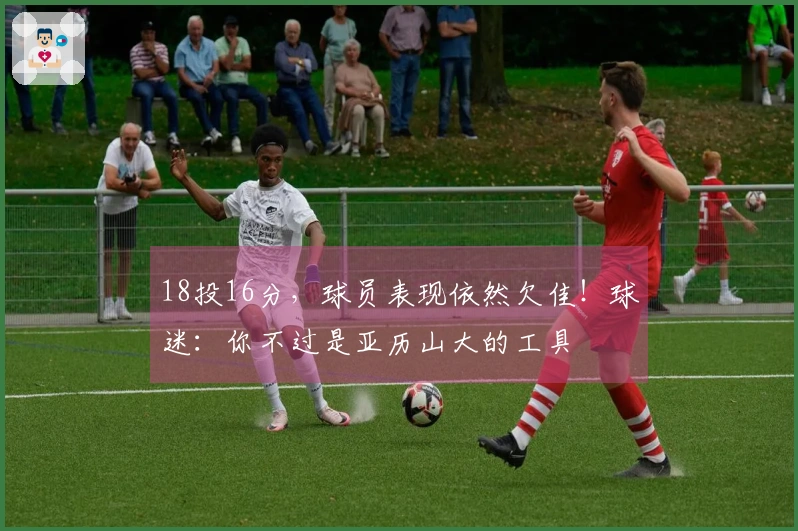 18投16分，球员表现依然欠佳！球迷：你不过是亚历山大的工具