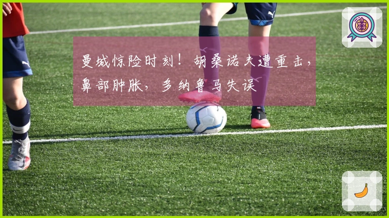 曼城惊险时刻！胡桑诺夫遭重击，鼻部肿胀，多纳鲁马失误