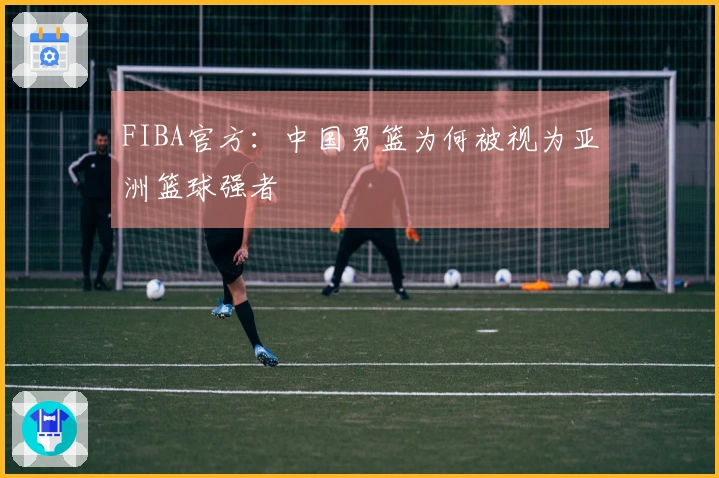 FIBA官方：中国男篮为何被视为亚洲篮球强者