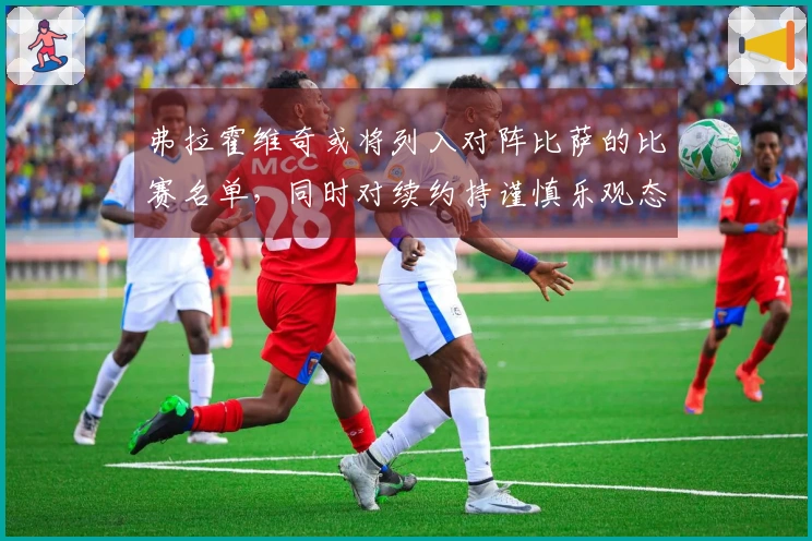 弗拉霍维奇或将列入对阵比萨的比赛名单，同时对续约持谨慎乐观态度