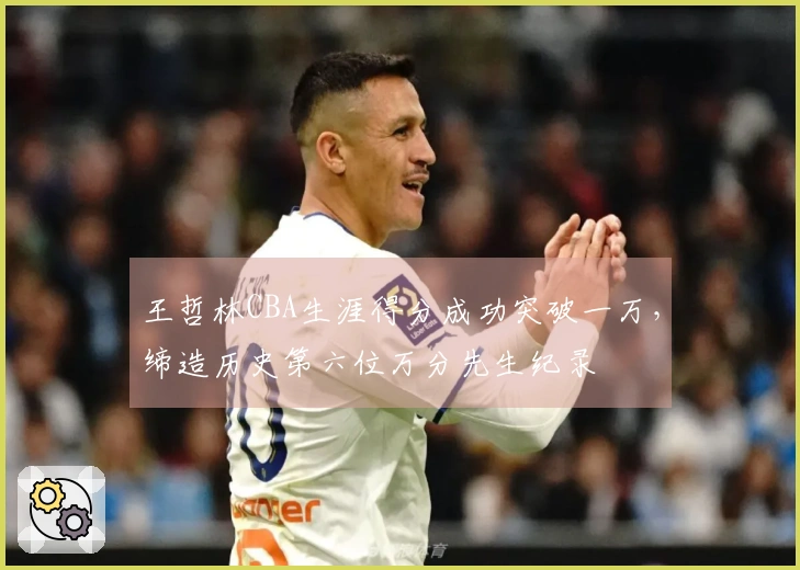 王哲林CBA生涯得分成功突破一万，缔造历史第六位万分先生纪录